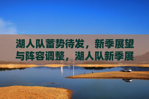 湖人队蓄势待发，新季展望与阵容调整，湖人队新季展望，蓄势待发与阵容调整，湖人队新季展望，蓄势待发与阵容调整准备
