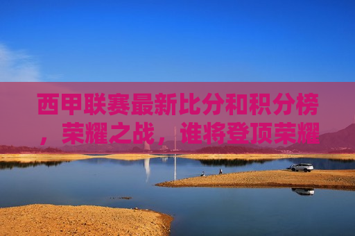 西甲联赛最新比分和积分榜，荣耀之战，谁将登顶荣耀之巅