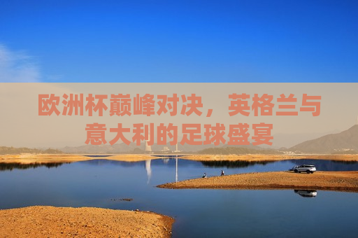 欧洲杯巅峰对决，英格兰与意大利的足球盛宴