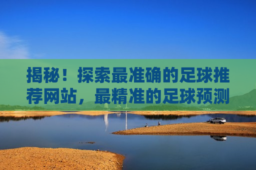 揭秘！探索最准确的足球推荐网站，最精准的足球预测网站，揭秘最精准的足球预测网站，让你轻松成为足球预测达人！