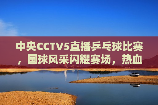 中央CCTV5直播乒乓球比赛，国球风采闪耀赛场，热血激战点燃 *** ，国球风采闪耀赛场，CCTV5直播乒乓球比赛，CCTV5直播乒乓球比赛，国球风采闪耀，热血激战点燃 *** 