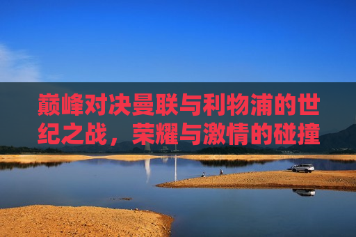 巅峰对决曼联与利物浦的世纪之战，荣耀与 *** 的碰撞，巅峰对决，曼联与利物浦的荣耀与 *** 之战，巅峰对决！曼联与利物浦的荣耀与 *** 之战