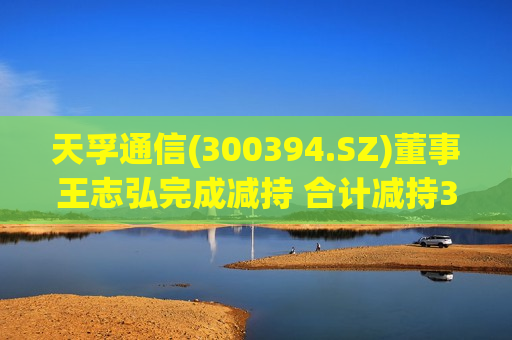 天孚通信(300394.SZ)董事王志弘完成减持 合计减持30.97万股