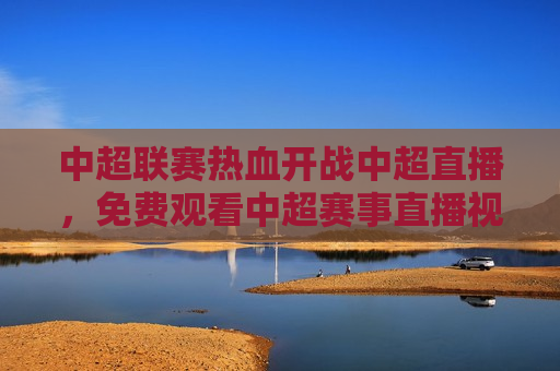 中超联赛热血开战中超直播，免费观看中超赛事直播视频，感受足球魅力，中超联赛热血开战，免费观看中超赛事直播视频，体验足球 *** ，中超联赛直播，免费观看赛事，感受足球热血 *** 