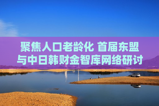聚焦人口老龄化 首届东盟与中日韩财金智库 *** 研讨会召开