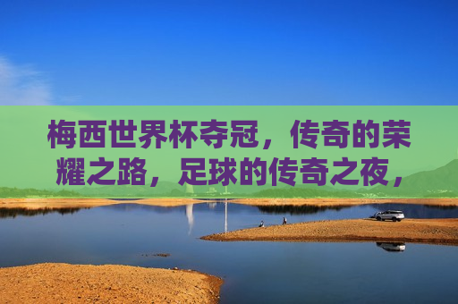 梅西世界杯夺冠，传奇的荣耀之路，足球的传奇之夜，梅西夺世界杯，足球传奇之夜，梅西夺世界杯，足球传奇之夜的荣耀之路