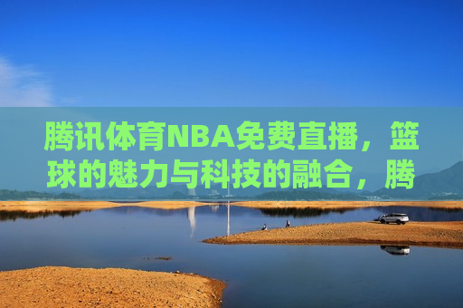 腾讯体育NBA免费直播，篮球的魅力与科技的融合，腾讯体育NBA免费直播，篮球与科技共舞，腾讯体育NBA免费直播，篮球与科技共舞