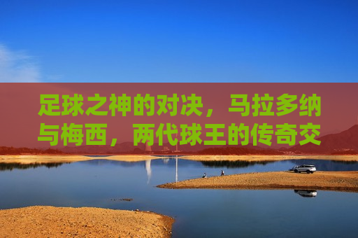 足球之神的对决，马拉多纳与梅西，两代球王的传奇交锋