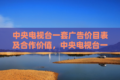 中央电视台一套广告价目表及合作价值，中央电视台一套广告价目表，合作价值不言而喻，中央电视台一套广告价目表，合作价值不言而喻