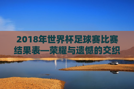 2018年世界杯足球赛比赛结果表—荣耀与遗憾的交织，2018年世界杯足球赛，荣耀与遗憾的碰撞，2018年世界杯足球赛，荣耀与遗憾的交织