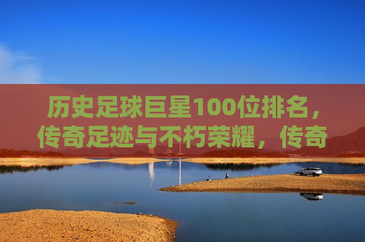 历史足球巨星100位排名，传奇足迹与不朽荣耀，传奇足迹与荣耀，历史足球巨星100位排名