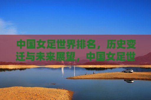 中国女足世界排名，历史变迁与未来展望，中国女足世界排名，历史变迁与未来展望，中国女足世界排名，历史变迁、现状分析及未来展望