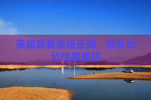 英超联赛激战正酣，各队比分结果揭晓