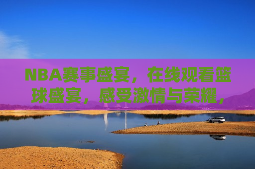 NBA赛事盛宴，在线观看篮球盛宴，感受 *** 与荣耀，在线观看NBA赛事盛宴， *** 与荣耀瞬间，在线观看NBA赛事盛宴， *** 与荣耀的篮球盛宴