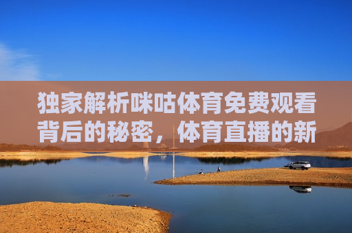 独家解析咪咕体育免费观看背后的秘密，体育直播的新纪元，揭秘咪咕体育免费观看背后的新纪元，揭秘咪咕体育免费观看背后的新纪元