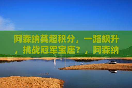 阿森纳英超积分，一路飙升，挑战冠军宝座？，阿森纳积分飙升，冠军宝座在望？，阿森纳积分飙升，冠军争夺战愈演愈烈