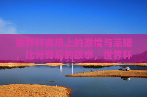 世界杯赛场上的 *** 与荣耀，比分背后的故事，世界杯赛场， *** 与荣耀的比分故事，世界杯赛场， *** 与荣耀的比分故事