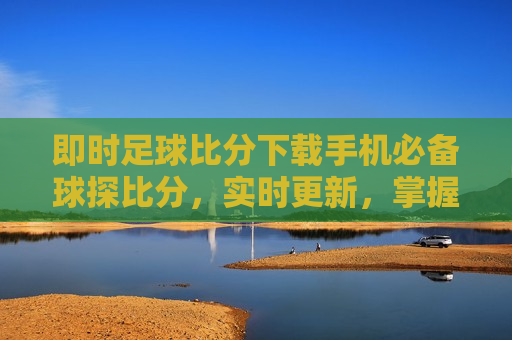即时足球比分下载手机必备球探比分，实时更新，掌握每一刻精彩，掌握每一刻精彩，即时足球比分下载必备工具，掌握每一刻精彩背后的风险，即时足球比分下载工具需谨慎选择