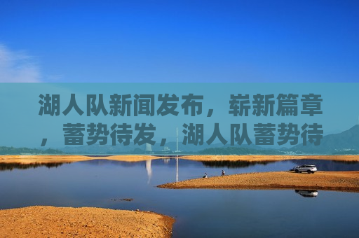 湖人队新闻发布，崭新篇章，蓄势待发，湖人队蓄势待发，崭新篇章开启，湖人队蓄势待发，崭新篇章正式开启