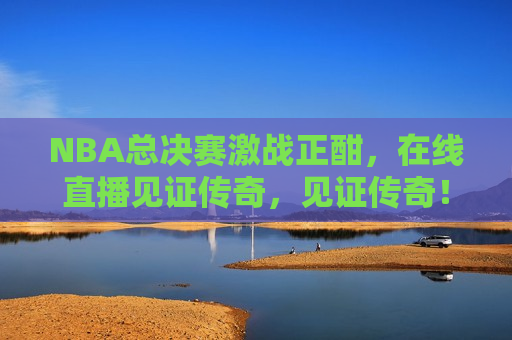 NBA总决赛激战正酣，在线直播见证传奇，见证传奇！NBA总决赛激战正酣，NBA总决赛激战正酣，见证传奇时刻！