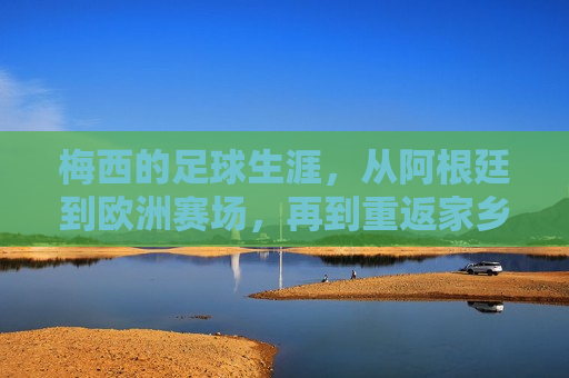 梅西的足球生涯，从阿根廷到欧洲赛场，再到重返家乡球队的成长轨迹，梅西的足球之路，从阿根廷到欧洲赛场，再重返家乡的传奇成长轨迹，从阿根廷到欧洲再返家乡，足球之路传奇再现