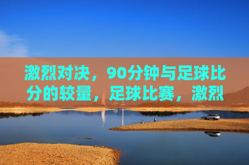 激烈对决，90分钟与足球比分的较量，足球比赛，激烈对决的90分钟，足球比赛，激烈对决的90分钟