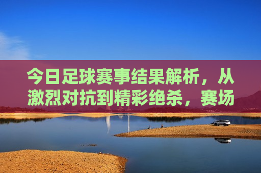 今日足球赛事结果解析，从激烈对抗到精彩绝杀，赛场上的每一个瞬间都令人热血沸腾，今日足球赛事精彩瞬间，热血沸腾的绝杀与对抗，今日足球赛事精彩瞬间，热血沸腾的绝杀与对抗