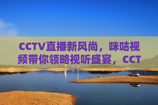 CCTV直播新风尚，咪咕视频带你领略视听盛宴，CCTV与咪咕视频携手，共创新风尚视听盛宴，CCTV与咪咕视频携手共创视听盛宴新风尚