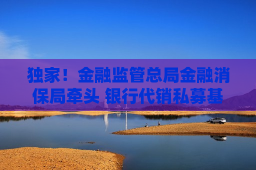 独家！金融监管总局金融消保局牵头 银行代销私募基金相关规定即将重修