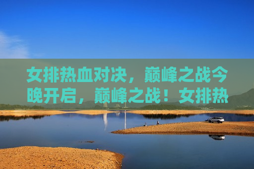 女排热血对决，巅峰之战今晚开启，巅峰之战！女排热血对决今晚上演，巅峰之战！女排热血对决今晚上演