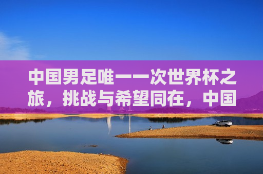 中国男足唯一一次世界杯之旅，挑战与希望同在，中国男足世界杯之旅，挑战与希望交织，中国男足世界杯之旅，挑战与希望的交织