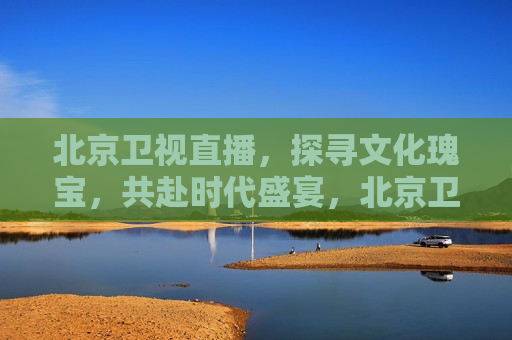 北京卫视直播，探寻文化瑰宝，共赴时代盛宴，北京卫视直播探寻文化瑰宝，时代盛宴开启，北京卫视直播，探寻文化瑰宝，时代盛宴启幕