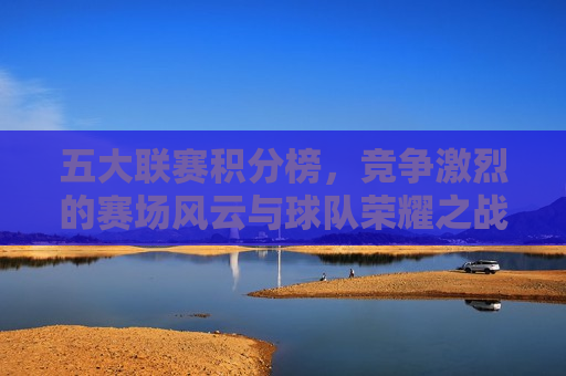 五大联赛积分榜，竞争激烈的赛场风云与球队荣耀之战，五大联赛积分榜，荣耀之战与赛场风云，五大联赛积分榜，荣耀之战与激烈竞技  第1张