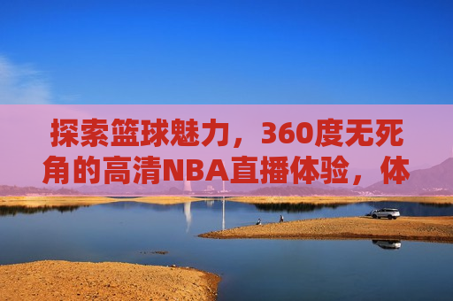 探索篮球魅力，360度无死角的高清NBA直播体验，体验篮球魅力，高清NBA直播带你感受无死角 *** ，探索篮球魅力，高清NBA直播，无死角 *** 体验