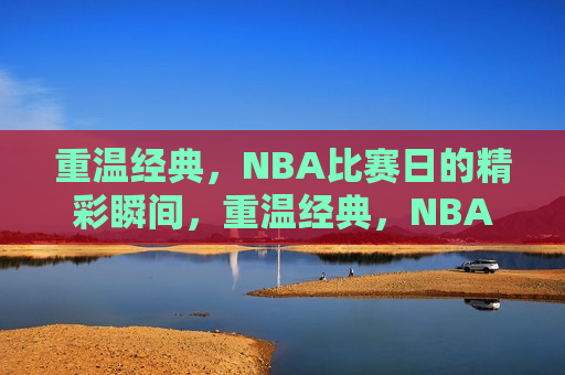重温经典，NBA比赛日的精彩瞬间，重温经典，NBA比赛日的瞬间辉煌，重温经典，NBA比赛日的辉煌瞬间
