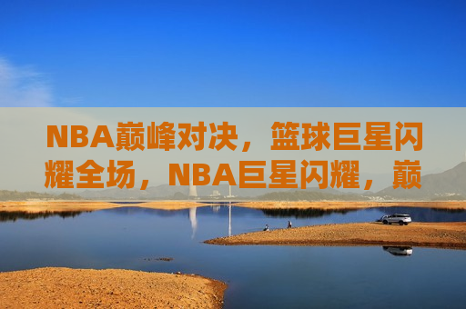 NBA巅峰对决，篮球巨星闪耀全场，NBA巨星闪耀，巅峰对决之夜，NBA巨星闪耀之夜，巅峰对决盛宴