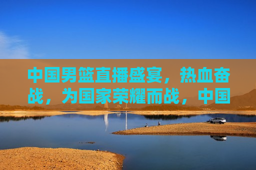 中国男篮直播盛宴，热血奋战，为国家荣耀而战，中国男篮热血奋战，直播盛宴共襄荣耀时刻，中国男篮直播盛宴，热血奋战，共襄荣耀时刻