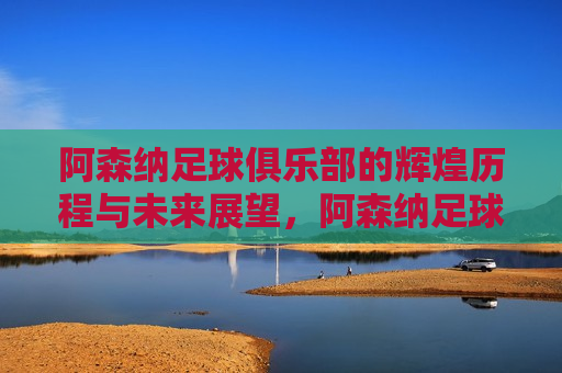 阿森纳足球俱乐部的辉煌历程与未来展望，阿森纳足球俱乐部，辉煌历程铸就传奇，未来展望闪耀星辰，阿森纳足球俱乐部的传奇历程与未来光辉展望