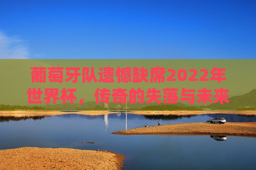 葡萄牙队遗憾缺席2022年世界杯，传奇的失落与未来的希望，葡萄牙队缺席2022年世界杯，传奇失落，未来再燃希望