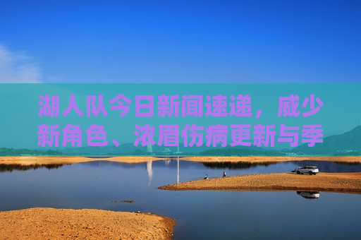 湖人队今日新闻速递，威少新角色、浓眉伤病更新与季后赛前景展望