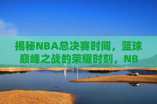 揭秘NBA总决赛时间，篮球巅峰之战的荣耀时刻，NBA总决赛时间公布，篮球巅峰之战即将上演，NBA总决赛时间揭晓，篮球巅峰之战荣耀时刻即将上演