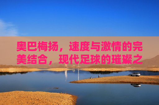 奥巴梅扬，速度与 *** 的完美结合，现代足球的璀璨之星，奥巴梅扬，速度与 *** 的足球巨星，奥巴梅扬，速度与 *** 的足球巨星