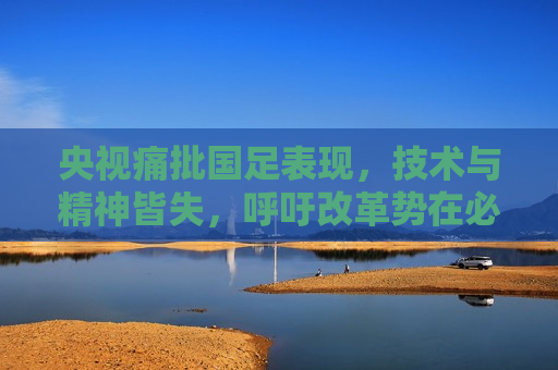 央视痛批国足表现，技术与精神皆失，呼吁改革势在必行，央视严厉批评国足，技术与精神双双缺失，改革刻不容缓，央视严厉批评国足，技术与精神双双缺失，改革刻不容缓  第1张