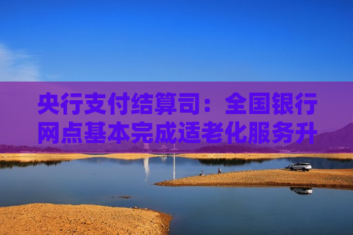 央行支付结算司：全国银行网点基本完成适老化服务升级 推动金融机构设立近80万个助农取款服务点