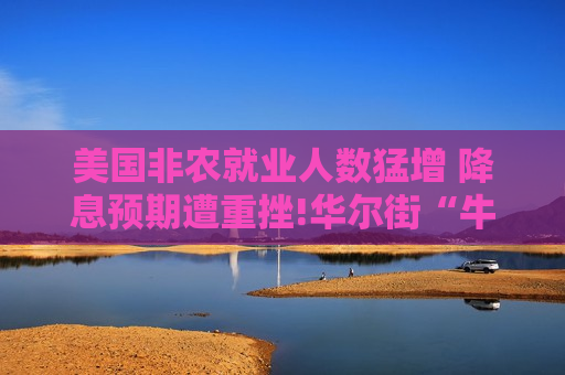 美国非农就业人数猛增 降息预期遭重挫!华尔街“牛市信仰”面临考验