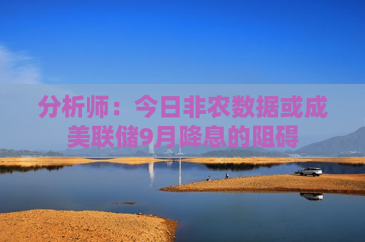 分析师：今日非农数据或成美联储9月降息的阻碍