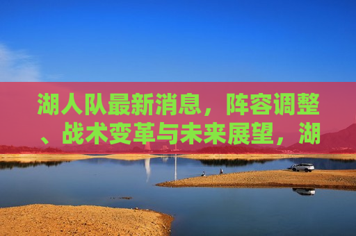 湖人队最新消息，阵容调整、战术变革与未来展望，湖人队阵容调整与未来展望，最新消息及战术变革，湖人队阵容调整与未来展望，最新消息、战术变革及展望