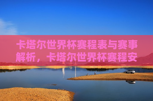 卡塔尔世界杯赛程表与赛事解析，卡塔尔世界杯赛程安排与赛事解析，卡塔尔世界杯赛程安排与精彩赛事解析