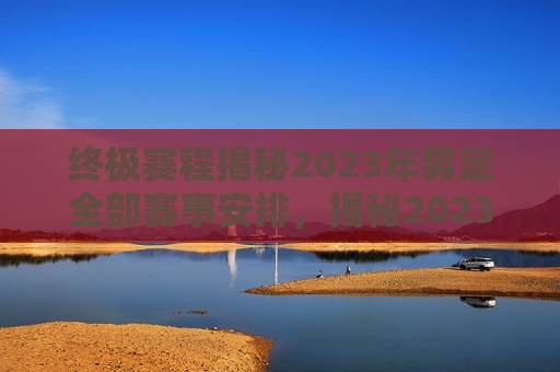 终极赛程揭秘2023年男足全部赛事安排，揭秘2023年男足终极赛程安排，揭秘2023年男足终极赛程，赛事安排一览无遗