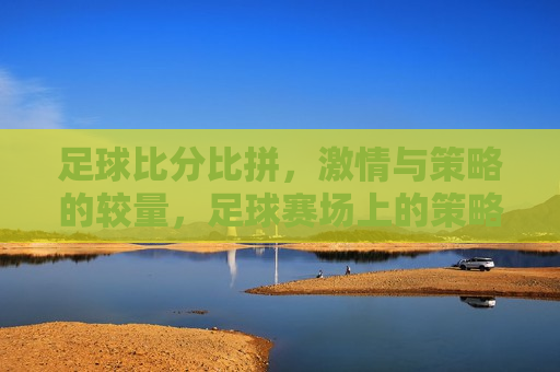足球比分比拼， *** 与策略的较量，足球赛场上的策略与 *** 对决，足球赛场上的策略与 *** ，比分背后的较量